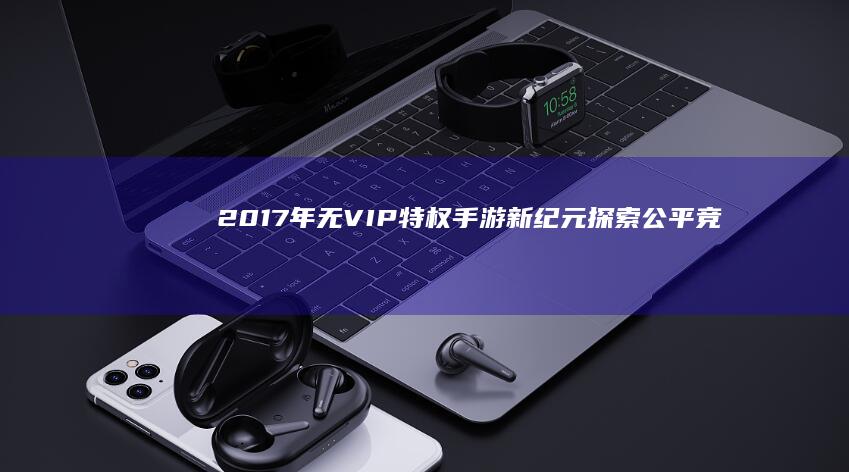 2017年无VIP特权手游新纪元：探索公平竞技的娱乐新天地